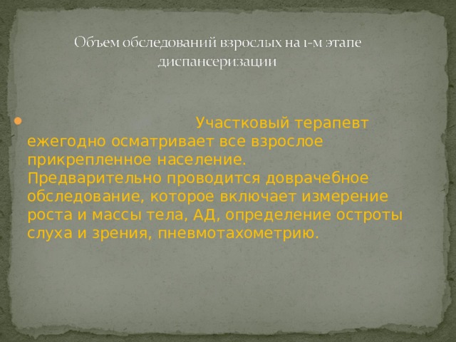     Участковый терапевт ежегодно осматривает все взрослое прикрепленное население.   Предварительно проводится доврачебное обследование, которое включает измерение роста и массы тела, АД, определение остроты слуха и зрения, пневмотахометрию. 
