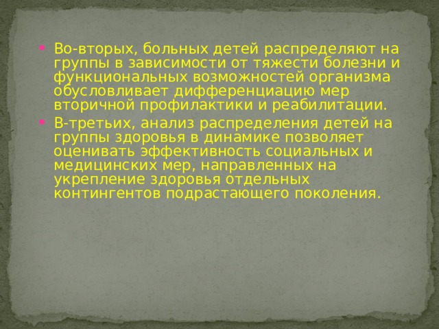 Во-вторых, больных детей распределяют на группы в зависимости от тяжести болезни и функциональных возможностей организма обусловливает дифференциацию мер вторичной профилактики и реабилитации. В-третьих, анализ распределения детей на группы здоровья в динамике позволяет оценивать эффективность социальных и медицинских мер, направленных на укрепление здоровья отдельных контингентов подрастающего поколения. 