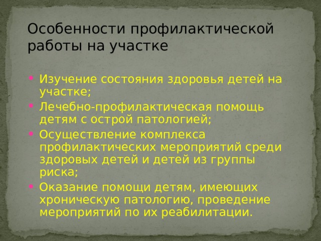 Особенности профилактической работы на участке Изучение состояния здоровья детей на участке; Лечебно-профилактическая помощь детям с острой патологией; Осуществление комплекса профилактических мероприятий среди здоровых детей и детей из группы риска; Оказание помощи детям, имеющих хроническую патологию, проведение мероприятий по их реабилитации. 