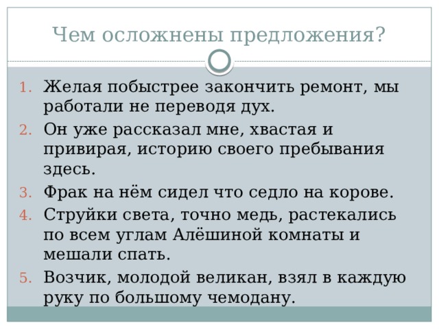 Чем осложнены предложения? Желая побыстрее закончить ремонт, мы работали не переводя дух. Он уже рассказал мне, хвастая и привирая, историю своего пребывания здесь. Фрак на нём сидел что седло на корове. Струйки света, точно медь, растекались по всем углам Алёшиной комнаты и мешали спать. Возчик, молодой великан, взял в каждую руку по большому чемодану. 