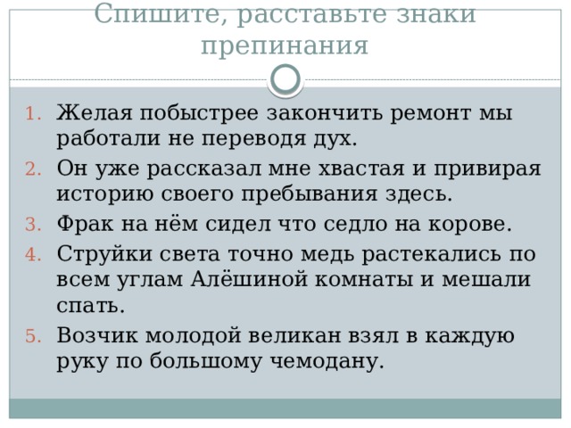 Спишите, расставьте знаки препинания Желая побыстрее закончить ремонт мы работали не переводя дух. Он уже рассказал мне хвастая и привирая историю своего пребывания здесь. Фрак на нём сидел что седло на корове. Струйки света точно медь растекались по всем углам Алёшиной комнаты и мешали спать. Возчик молодой великан взял в каждую руку по большому чемодану. 