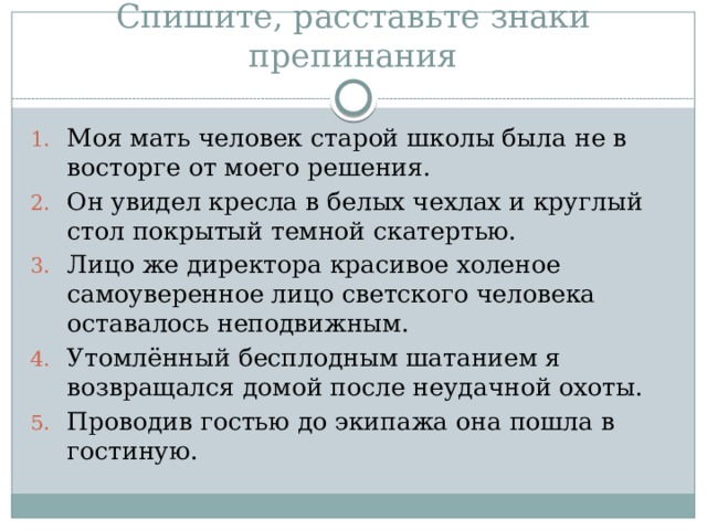 Спишите, расставьте знаки препинания Моя мать человек старой школы была не в восторге от моего решения. Он увидел кресла в белых чехлах и круглый стол покрытый темной скатертью. Лицо же директора красивое холеное самоуверенное лицо светского человека оставалось неподвижным. Утомлённый бесплодным шатанием я возвращался домой после неудачной охоты. Проводив гостью до экипажа она пошла в гостиную. 