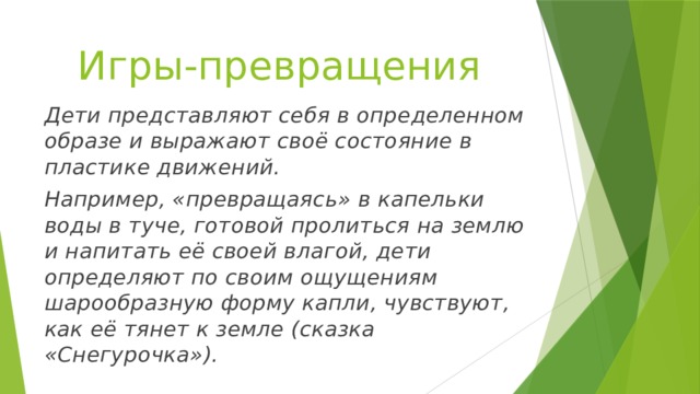 Игры-превращения Дети представляют себя в определенном образе и выражают своё состояние в пластике движений. Например, «превращаясь» в капельки воды в туче, готовой пролиться на землю и напитать её своей влагой, дети определяют по своим ощущениям шарообразную форму капли, чувствуют, как её тянет к земле (сказка «Снегурочка»). 