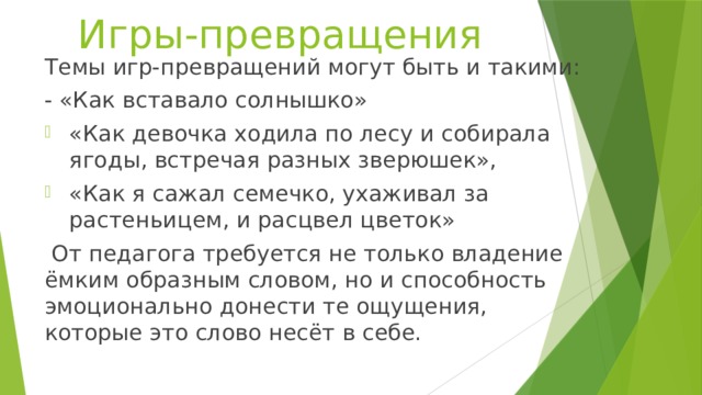 Игры-превращения Темы игр-превращений могут быть и такими: - «Как вставало солнышко» «Как девочка ходила по лесу и собирала ягоды, встречая разных зверюшек», «Как я сажал семечко, ухаживал за растеньицем, и расцвел цветок»  От педагога требуется не только владение ёмким образным словом, но и способность эмоционально донести те ощущения, которые это слово несёт в себе. 