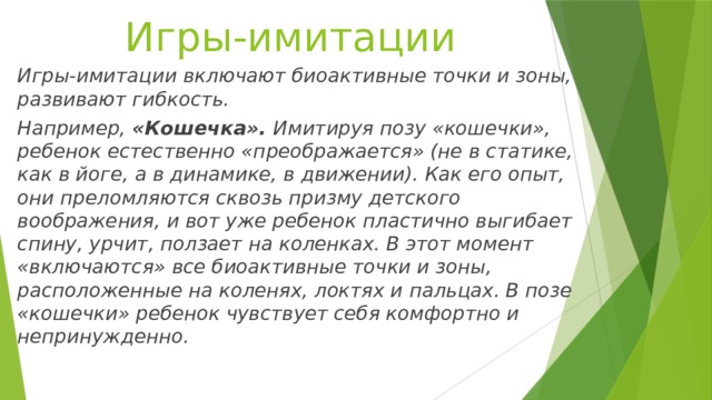 Игры-имитации Игры-имитации включают биоактивные точки и зоны, развивают гибкость. Например, «Кошечка». Имитируя позу «кошечки», ребенок естественно «преображается» (не в статике, как в йоге, а в динамике, в движении). Как его опыт, они преломляются сквозь призму детского воображения, и вот уже ребенок пластично выгибает спину, урчит, ползает на коленках. В этот момент «включаются» все биоактивные точки и зоны, расположенные на коленях, локтях и пальцах. В позе «кошечки» ребенок чувствует себя комфортно и непринужденно. 