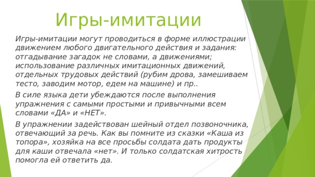 Игры-имитации Игры-имитации могут проводиться в форме иллюстрации движением любого двигательного действия и задания: отгадывание загадок не словами, а движениями; использование различных имитационных движений, отдельных трудовых действий (рубим дрова, замешиваем тесто, заводим мотор, едем на машине) и пр.. В силе языка дети убеждаются после выполнения упражнения с самыми простыми и привычными всем словами «ДА» и «НЕТ». В упражнении задействован шейный отдел позвоночника, отвечающий за речь. Как вы помните из сказки «Каша из топора», хозяйка на все просьбы солдата дать продукты для каши отвечала «нет». И только солдатская хитрость помогла ей ответить да. 