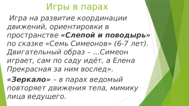 Игры в парах  Игра на развитие координации движений, ориентировки в пространстве «Слепой и поводырь» по сказке «Семь Симеонов» (6-7 лет). Двигательный образ – …Симеон играет, сам по саду идёт, а Елена Прекрасная за ним вослед». «Зеркало» – в парах ведомый повторяет движения тела, мимику лица ведущего. 