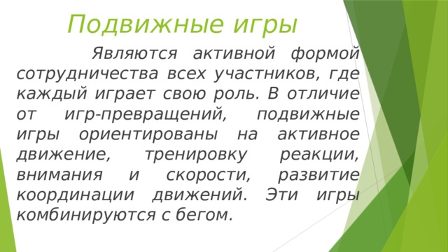 Подвижные игры  Являются активной формой сотрудничества всех участников, где каждый играет свою роль. В отличие от игр-превращений, подвижные игры ориентированы на активное движение, тренировку реакции, внимания и скорости, развитие координации движений. Эти игры комбинируются с бегом. 