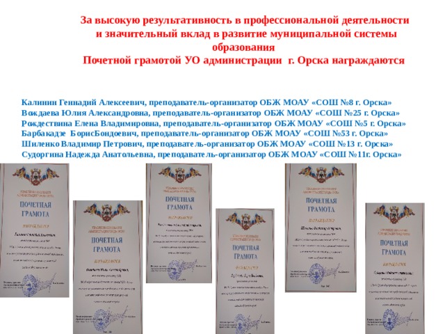 За высокую результативность в профессиональной деятельности  и значительный вклад в развитие муниципальной системы образования Почетной грамотой УО администрации г. Орска награждаются Калинин Геннадий Алексеевич, преподаватель-организатор ОБЖ МОАУ «СОШ №8 г. Орска» Вождаева Юлия Александровна, преподаватель-организатор ОБЖ МОАУ «СОШ №25 г. Орска» Рождествина Елена Владимировна, преподаватель-организатор ОБЖ МОАУ «СОШ №5 г. Орска» Барбакадзе БорисБондоевич, преподаватель-организатор ОБЖ МОАУ «СОШ №53 г. Орска» Шиленко Владимир Петрович, преподаватель-организатор ОБЖ МОАУ «СОШ №13 г. Орска» Судоргина Надежда Анатольевна, преподаватель-организатор ОБЖ МОАУ «СОШ №11г. Орска»