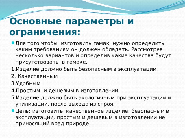 Основные параметры и ограничения: Для того чтобы изготовить гамак, нужно определить каким требованиям он должен обладать. Рассмотрев несколько вариантов и определив какие качества будут присутствовать в гамаке. 1.Изделие должно быть безопасным в эксплуатации. 2. Качественным 3.Удобным 4.Простым и дешевым в изготовлении 5.Изделие должно быть экологичным при эксплуатации и утилизации, после выхода из строя. Цель: изготовить качественное изделие, безопасным в эксплуатации, простым и дешевым в изготовлении не приносящий вред природе. 