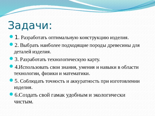 Задачи: 1 .  Разработать оптимальную конструкцию изделия. 2.  Выбрать наиболее подходящие породы древесины для деталей изделия. 3.  Разработать технологическую карту. 4. Использовать свои знания, умения и навыки в области технологии, физики и математики. 5.  Соблюдать точность и аккуратность при изготовлении изделия. 6.Создать свой гамак удобным и экологически чистым. 