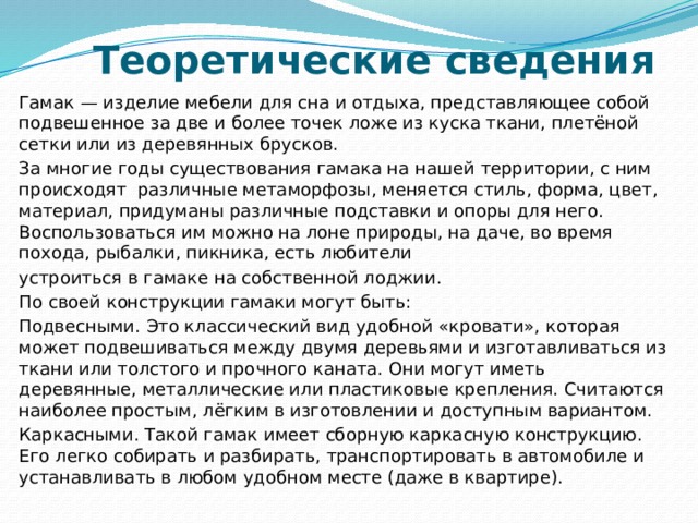 Теоретические сведения   Гамак — изделие мебели для сна и отдыха, представляющее собой подвешенное за две и более точек ложе из куска ткани, плетёной сетки или из деревянных брусков. За многие годы существования гамака на нашей территории, с ним происходят  различные метаморфозы, меняется стиль, форма, цвет, материал, придуманы различные подставки и опоры для него. Воспользоваться им можно на лоне природы, на даче, во время похода, рыбалки, пикника, есть любители устроиться в гамаке на собственной лоджии. По своей конструкции гамаки могут быть: Подвесными. Это классический вид удобной «кровати», которая может подвешиваться между двумя деревьями и изготавливаться из ткани или толстого и прочного каната. Они могут иметь деревянные, металлические или пластиковые крепления. Считаются наиболее простым, лёгким в изготовлении и доступным вариантом. Каркасными. Такой гамак имеет сборную каркасную конструкцию. Его легко собирать и разбирать, транспортировать в автомобиле и устанавливать в любом удобном месте (даже в квартире). 