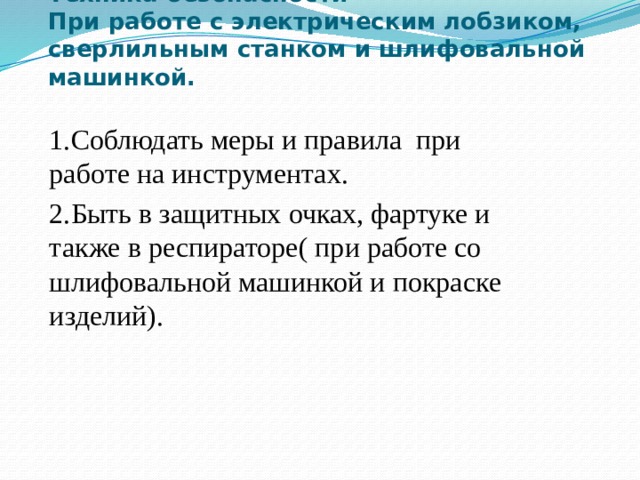 Техника безопасности  При работе с электрическим лобзиком, сверлильным станком и шлифовальной машинкой.   1.Соблюдать меры и правила при работе на инструментах. 2.Быть в защитных очках, фартуке и также в респираторе( при работе со шлифовальной машинкой и покраске изделий). 