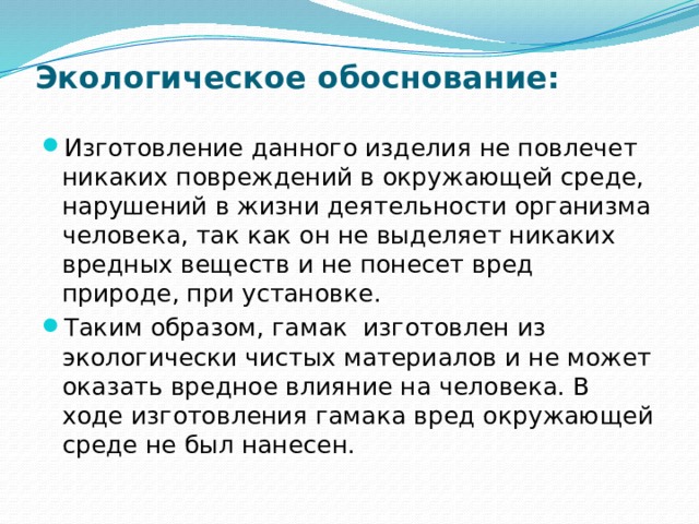 Экологическое обоснование: Изготовление данного изделия не повлечет никаких повреждений в окружающей среде, нарушений в жизни деятельности организма человека, так как он не выделяет никаких вредных веществ и не понесет вред природе, при установке. Таким образом, гамак изготовлен из экологически чистых материалов и не может оказать вредное влияние на человека. В ходе изготовления гамака вред окружающей среде не был нанесен. 
