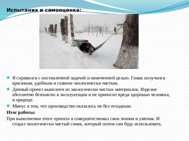 Испытания и самооценка:       Я справился с поставленной задачей и намеченной целью. Гамак получился красивым, удобным и главное экологически чистым. Данный проект выполнен из экологически чистых материалов. Изделие абсолютно безопасно в эксплуатации и не приносит вреда здоровью человека, и природе. Минус в том, что производство оказалось не без отходным. Итог работы: При выполнении этого проекта я совершенствовал свои знания и умения. И создал экологически чистый гамак, который потом сам буду использовать. 