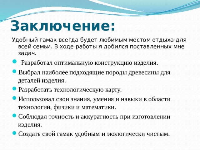 Заключение: Удобный гамак всегда будет любимым местом отдыха для всей семьи. В ходе работы я добился поставленных мне задач.  Разработал оптимальную конструкцию изделия. Выбрал наиболее подходящие породы древесины для деталей изделия. Разработать технологическую карту. Использовал свои знания, умения и навыки в области технологии, физики и математики. Соблюдал точность и аккуратность при изготовлении изделия. Создать свой гамак удобным и экологически чистым. 