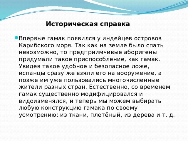 Историческая справка Впервые гамак появился у индейцев островов Карибского моря. Так как на земле было спать невозможно, то предприимчивые аборигены придумали такое приспособление, как гамак. Увидев такое удобное и безопасное ложе, испанцы сразу же взяли его на вооружение, а позже им уже пользовались многочисленные жители разных стран. Естественно, со временем гамак существенно модифицировался и видоизменялся, и теперь мы можем выбирать любую конструкцию гамака по своему усмотрению: из ткани, плетёный, из дерева и т. д.   