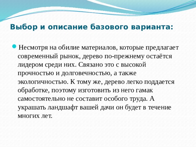 Выбор и описание базового варианта:   Несмотря на обилие материалов, которые предлагает современный рынок, дерево по-прежнему остаётся лидером среди них. Связано это с высокой прочностью и долговечностью, а также экологичностью. К тому же, дерево легко поддается обработке, поэтому изготовить из него гамак самостоятельно не составит особого труда. А украшать ландшафт вашей дачи он будет в течение многих лет. 