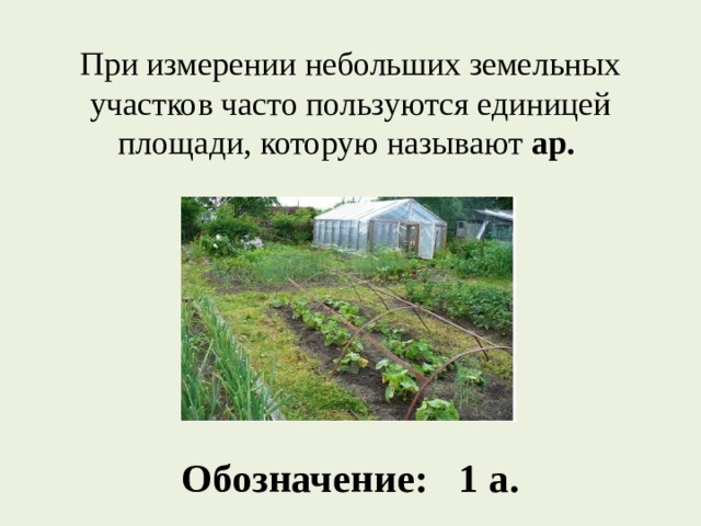 При измерении небольших земельных участков часто пользуются единицей площади, которую называют ар.      Обозначение: 1 а. 