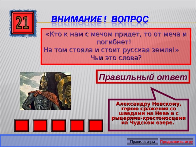Александру Невскому, герою сражения со шведами на Неве и с рыцарями-крестоносцами на Чудском озере. «Кто к нам с мечом придет, то от меча и погибнет! На том стояла и стоит русская земля!» Чьи это слова? Правильный ответ Правила игры Продолжить игру 