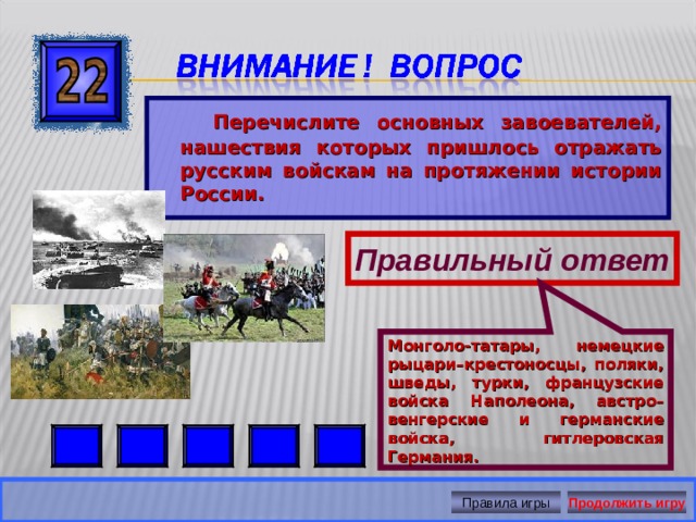 Монголо-татары, немецкие рыцари–крестоносцы, поляки, шведы, турки, французские войска Наполеона, австро–венгерские и германские войска, гитлеровская Германия.  Перечислите основных завоевателей, нашествия которых пришлось отражать русским войскам на протяжении истории России. Правильный ответ Правила игры Продолжить игру 