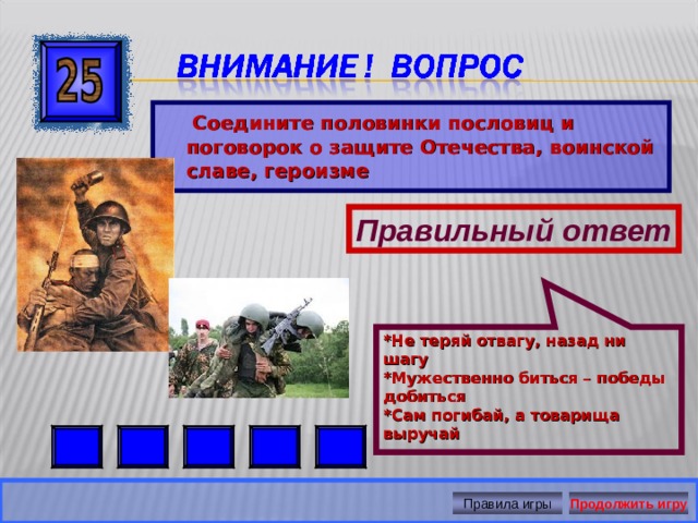 *Не теряй отвагу, назад ни шагу  *Мужественно биться – победы добиться  *Сам погибай, а товарища выручай   Соедините половинки пословиц и поговорок о защите Отечества, воинской славе, героизме Правильный ответ Правила игры Продолжить игру 