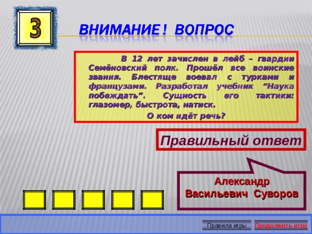 Александр Васильевич Суворов  В 12 лет зачислен в лейб – гвардии Семёновский полк. Прошёл все воинские звания. Блестяще воевал с турками и французами. Разработал учебник “Наука побеждать”. Сущность его тактики: глазомер, быстрота, натиск. О ком идёт речь? Правильный ответ Правила игры Продолжить игру 