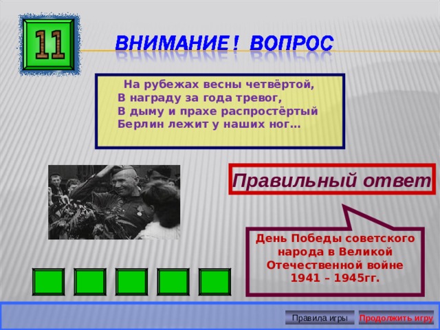 День Победы советского народа в Великой Отечественной войне 1941 – 1945гг.   На рубежах весны четвёртой,  В награду за года тревог,  В дыму и прахе распростёртый  Берлин лежит у наших ног…  Правильный ответ Правила игры Продолжить игру 