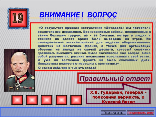 Х.В. Гудериан, генерал – полковник вермахта, о Курской битве  «О результате провала наступления «Цитадель» мы потерпели решительное поражение. Бронетанковые войска, пополненные с таким большим трудом, из – за больших потерь в людях и технике на долгое время были выведены из строя. Их своевременное восстановление для ведения оборонительных действий на Восточном фронте, а также для организации обороны на западе на случай десанта, который союзники грозились высадить весной, было поставлено под вопрос. Само собой разумеется, русские поспешили использовать свой успех. И уже на восточном фронте не было спокойных дней. Инициатива полностью перешла к противнику».  О каком событии и чьи это слова? Правильный ответ Правила игры Продолжить игру 
