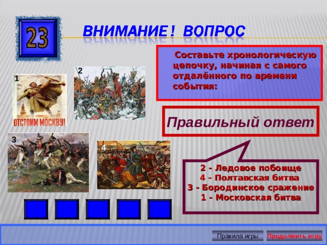 2 - Ледовое побоище 4 - Полтавская битва  3 - Бородинское сражение 1 - Московская битва   Составьте хронологическую цепочку, начиная с самого отдалённого по времени события:  2 1 Правильный ответ 3 4 Правила игры Продолжить игру 