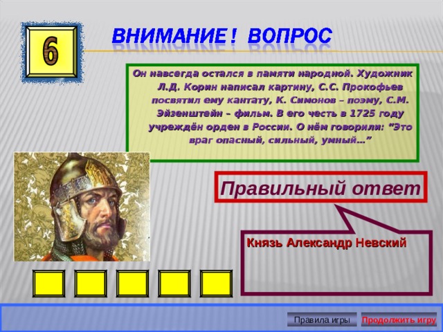 Князь Александр Невский Он навсегда остался в памяти народной. Художник Л.Д. Корин написал картину, С.С. Прокофьев посвятил ему кантату, К. Симонов – поэму, С.М. Эйзенштейн – фильм. В его честь в 1725 году учреждён орден в России. О нём говорили: “Это враг опасный, сильный, умный…” Правильный ответ Правила игры Продолжить игру 