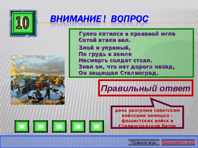 день разгрома советским войсками немецко – фашистских войск в Сталинградской битве  Гулко катился в кровавой мгле  Сотой атаки вал.  Злой и упрямый,  По грудь в земле  Насмерть солдат стоял.  Знал он, что нет дороги назад,  Он защищал Сталинград. Правильный ответ Правила игры Продолжить игру 
