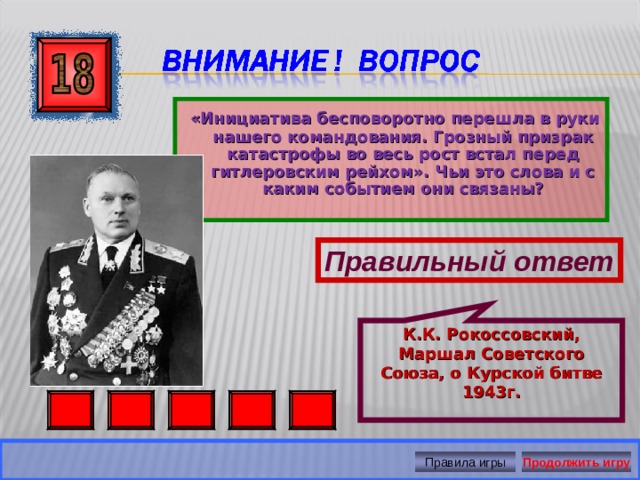 К.К. Рокоссовский, Маршал Советского Союза, о Курской битве 1943г.  «Инициатива бесповоротно перешла в руки нашего командования. Грозный призрак катастрофы во весь рост встал перед гитлеровским рейхом». Чьи это слова и с каким событием они связаны?  Правильный ответ Правила игры Продолжить игру 