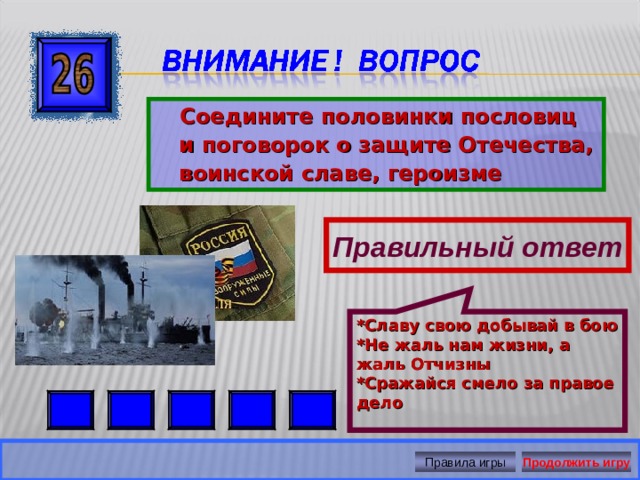 *Славу свою добывай в бою *Не жаль нам жизни, а жаль Отчизны *Сражайся смело за правое дело  Соедините половинки пословиц и поговорок о защите Отечества, воинской славе, героизме Правильный ответ Правила игры Продолжить игру 