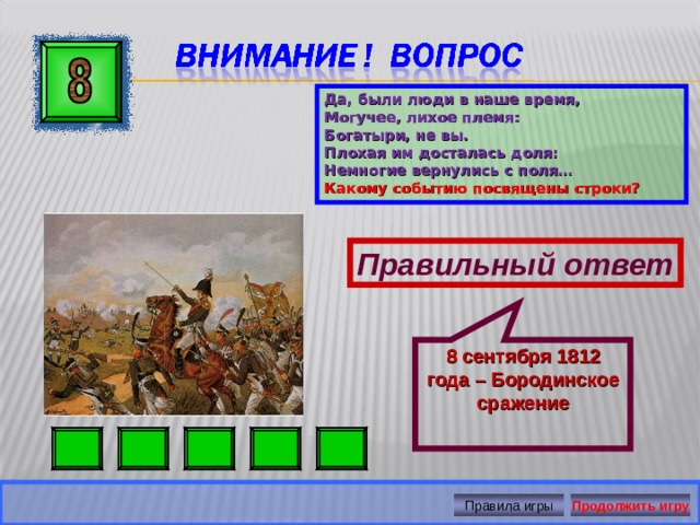 8 сентября 1812 года – Бородинское сражение Да, были люди в наше время, Могучее, лихое племя: Богатыри, не вы. Плохая им досталась доля: Немногие вернулись с поля… Какому событию посвящены строки? Правильный ответ Правила игры Продолжить игру 