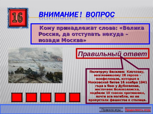 Политруку Василию Клочкову, возглавившему 28 героев – панфиловцев, которые в Московской битве 16 ноября 1941 года в бою у Дубосекова, восточнее Волоколамска, подбили 18 танков противника, почти все погибли, но не пропустили фашистов к столице.  Кому принадлежат слова: «Велика Россия, да отступать некуда – позади Москва» Правильный ответ Правила игры Продолжить игру 