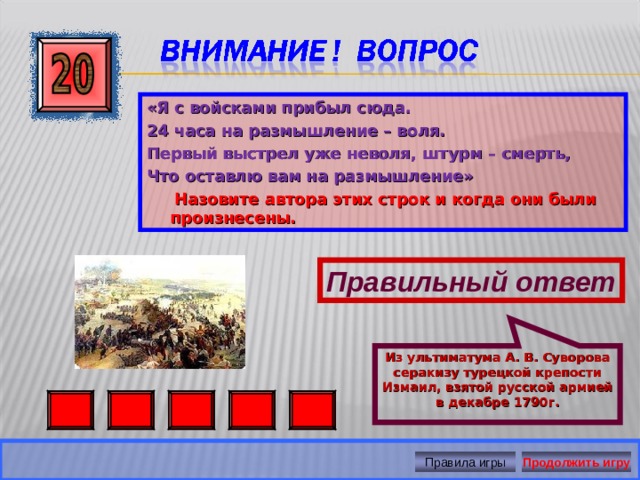 Из ультиматума А. В. Суворова серакизу турецкой крепости Измаил, взятой русской армией в декабре 1790г. «Я с войсками прибыл сюда. 24 часа на размышление – воля. Первый выстрел уже неволя, штурм – смерть, Что оставлю вам на размышление»  Назовите автора этих строк и когда они были произнесены. Правильный ответ Правила игры Продолжить игру 