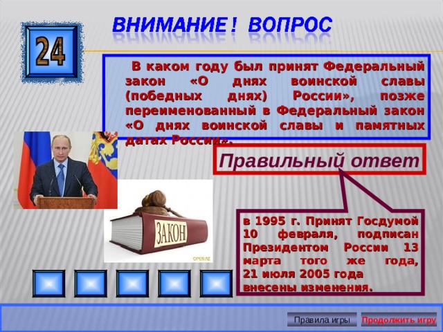 в 1995 г. Принят Госдумой 10 февраля, подписан Президентом России 13 марта того же года, 21 июля 2005 года внесены изменения.  В каком году был принят Федеральный закон «О днях воинской славы (победных днях) России», позже переименованный в Федеральный закон «О днях воинской славы и памятных датах России».  Правильный ответ Правила игры Продолжить игру 