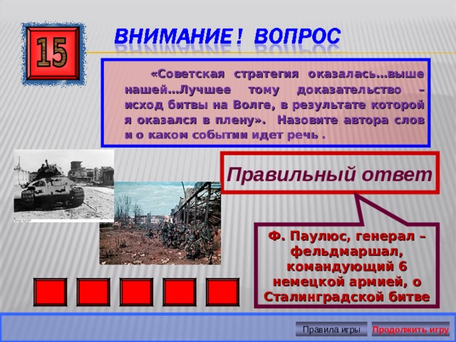 Ф. Паулюс, генерал – фельдмаршал, командующий 6 немецкой армией, о Сталинградской битве  «Советская стратегия оказалась…выше нашей…Лучшее тому доказательство – исход битвы на Волге, в результате которой я оказался в плену». Назовите автора слов и о каком событии идет речь .  Правильный ответ Правила игры Продолжить игру 