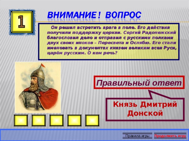 Князь Дмитрий Донской   Он решил встретить врага в поле. Его действия получили поддержку церкви. Сергий Радонежский благословил дело и отправил с русскими полками двух своих иноков – Пересвета и Ослябю. Его стали именовать в документах князем великим всея Руси, царём русским. О ком речь?  Правильный ответ Правила игры Продолжить игру 