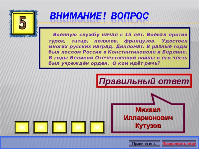 Михаил Илларионович Кутузов  Военную службу начал с 15 лет. Воевал против турок, татар, поляков, французов. Удостоен многих русских наград. Дипломат. В разные годы был послом России в Константинополе и Берлине. В годы Великой Отечественной войны в его честь был учреждён орден. О ком идёт речь? Правильный ответ Правила игры Продолжить игру 