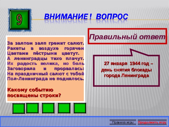  27 января 1944 год – день снятия блокады города Ленинграда Правильный ответ   За залпом залп гремит салют.  Ракеты в воздухе горячем  Цветами пёстрыми цветут.  А ленинградцы тихо плачут.  Их радость велика, но боль  Заговорила и прорвалась:  На праздничный салют с тобой  Пол-Ленинграда не поднялось.  Какому событию посвящены строки?   Правила игры Продолжить игру 