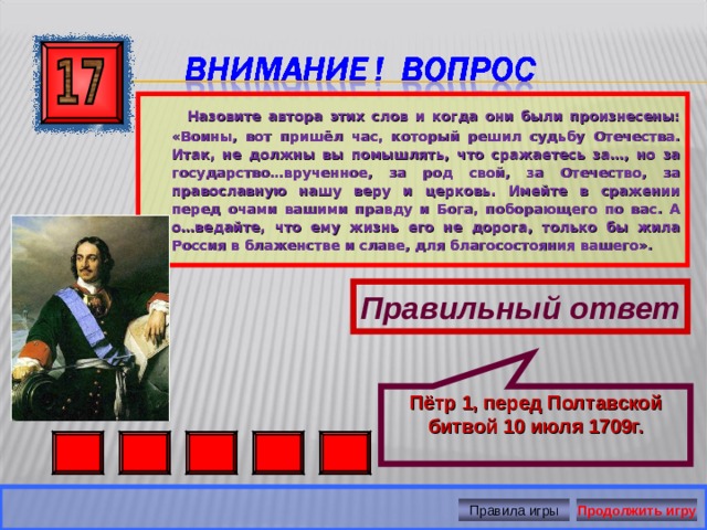 Пётр 1, перед Полтавской битвой 10 июля 1709г.  Назовите автора этих слов и когда они были произнесены: «Воины, вот пришёл час, который решил судьбу Отечества. Итак, не должны вы помышлять, что сражаетесь за…, но за государство…врученное, за род свой, за Отечество, за православную нашу веру и церковь. Имейте в сражении перед очами вашими правду и Бога, поборающего по вас. А о…ведайте, что ему жизнь его не дорога, только бы жила Россия в блаженстве и славе, для благосостояния вашего». Правильный ответ Правила игры Продолжить игру 