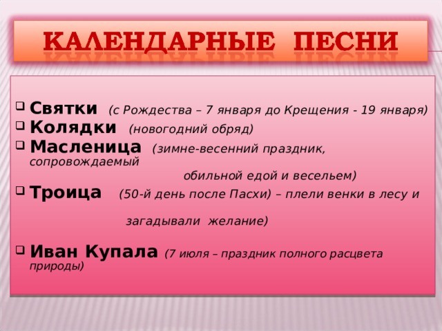  Святки  (с Рождества – 7 января до Крещения - 19 января) Колядки  (новогодний обряд) Масленица  (зимне-весенний праздник, сопровождаемый  обильной едой и весельем) Троица  (50-й день после Пасхи) – плели венки в лесу и  загадывали желание)  Иван Купала (7 июля – праздник полного расцвета природы)  