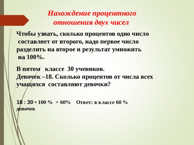 18 : 30 • 100 % = 60% Ответ: в классе 60 % девочек Нахождение процентного отношения двух чисел Чтобы узнать, сколько процентов одно число  составляет от второго, надо первое число разделить на второе и результат умножить  на 100%. В пятом   классе  30 учеников.  Девочек –18. Сколько процентов от числа всех учащихся  составляют девочки? 