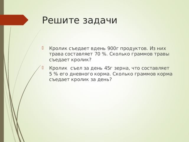 Решите задачи Кролик съедает вдень 900г продуктов. Из них трава составляет 70 %. Сколько граммов травы съедает кролик? Кролик съел за день 45г зерна, что составляет 5 % его дневного корма. Сколько граммов корма съедает кролик за день? 