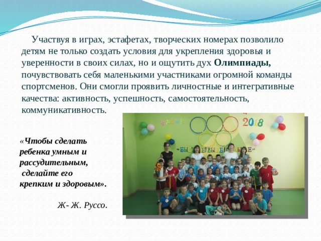  Участвуя в играх, эстафетах, творческих номерах позволило детям не только создать условия для укрепления здоровья и уверенности в своих силах, но и ощутить дух Олимпиады, почувствовать себя маленькими участниками огромной команды спортсменов. Они смогли проявить личностные и интегративные качества: активность, успешность, самостоятельность, коммуникативность.   « Чтобы сделать ребенка умным и рассудительным,  сделайте его крепким и здоровым».  Ж- Ж. Руссо . 