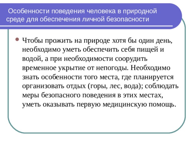  Особенности поведения человека в природной среде для обеспечения личной безопасности Чтобы прожить на природе хотя бы один день, необходимо уметь обеспечить себя пищей и водой, а при необходимости соорудить временное укрытие от непогоды. Необходимо знать особенности того места, где планируется организовать отдых (горы, лес, вода); соблюдать меры безопасного поведения в этих местах, уметь оказывать первую медицинскую помощь. 
