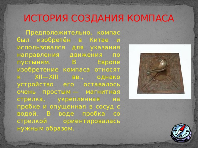 ИСТОРИЯ СОЗДАНИЯ КОМПАСА  Предположительно, компас был изобретён в Китае и использовался для указания направления движения по пустыням. В Европе изобретение компаса относят к XII—XIII вв., однако устройство его оставалось очень простым — магнитная стрелка, укрепленная на пробке и опущенная в сосуд с водой. В воде пробка со стрелкой ориентировалась нужным образом.  