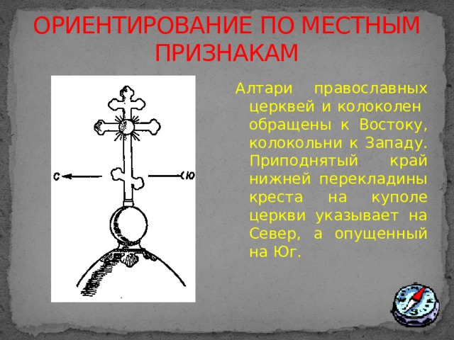 ОРИЕНТИРОВАНИЕ ПО МЕСТНЫМ ПРИЗНАКАМ Алтари православных церквей и колоколен обращены к Востоку, колокольни к Западу. Приподнятый край нижней перекладины креста на куполе церкви указывает на Север, а опущенный на Юг. 